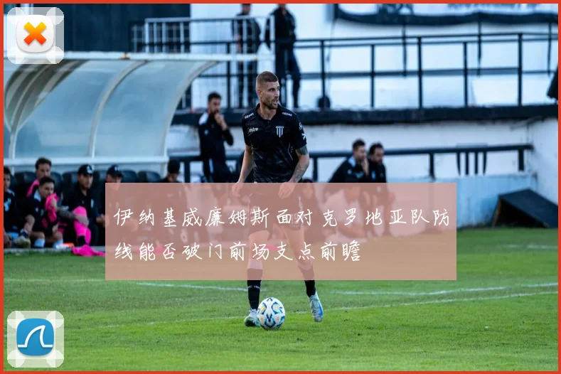 伊纳基威廉姆斯面对克罗地亚队防线能否破门前场支点前瞻