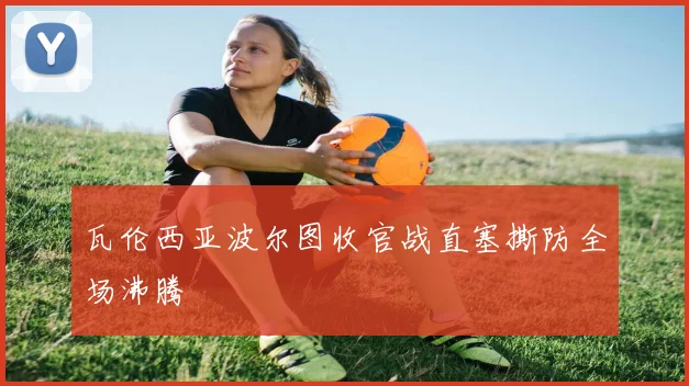 瓦伦西亚波尔图收官战直塞撕防全场沸腾