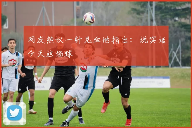 网友热议一针见血地指出：说实话今天这场球