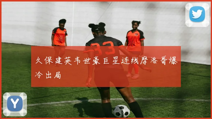 久保建英韦世豪巨星连线摩洛哥爆冷出局