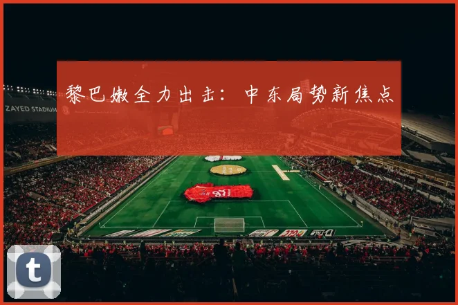 黎巴嫩全力出击：中东局势新焦点