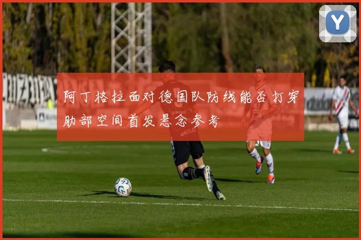 阿丁格拉面对德国队防线能否打穿肋部空间首发悬念参考