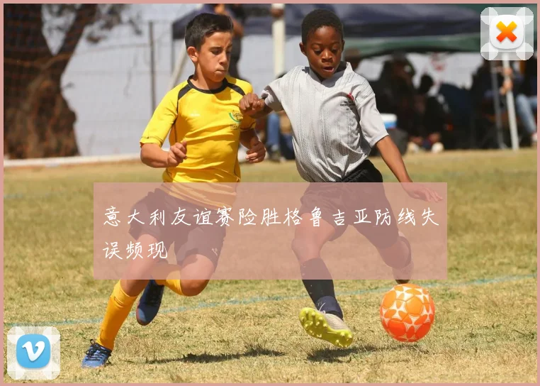 意大利友谊赛险胜格鲁吉亚防线失误频现
