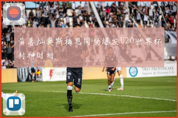黄喜灿奥斯梅恩同场爆发U20世界杯封神时刻