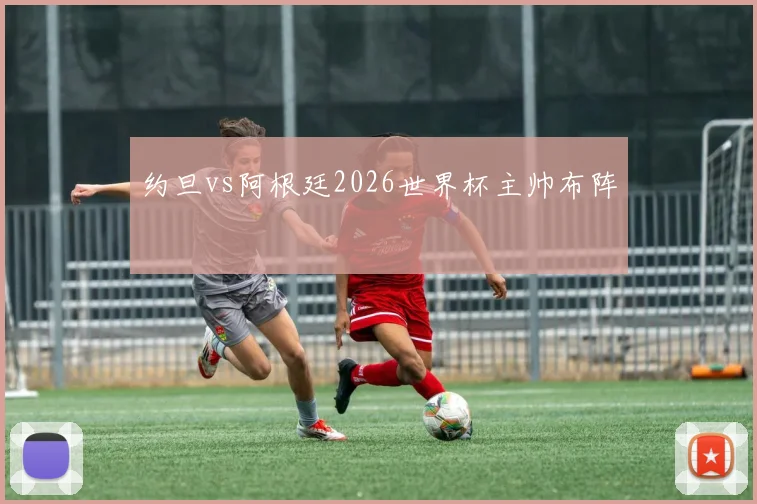 约旦vs阿根廷2026世界杯主帅布阵