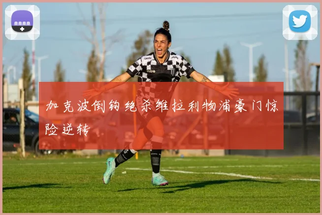 加克波倒钩绝杀维拉利物浦豪门惊险逆转