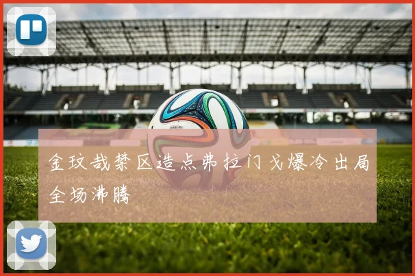 金玟哉禁区造点弗拉门戈爆冷出局全场沸腾