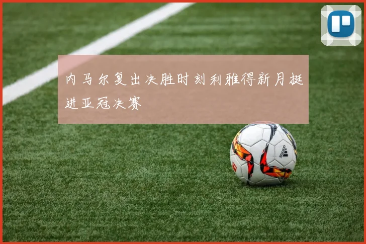 内马尔复出决胜时刻利雅得新月挺进亚冠决赛