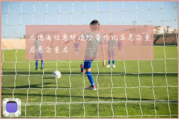 厄德高任意球造险哥伦比亚悬念重启悬念重启