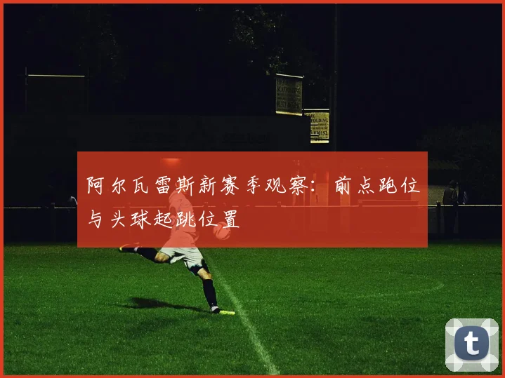 阿尔瓦雷斯新赛季观察：前点跑位与头球起跳位置