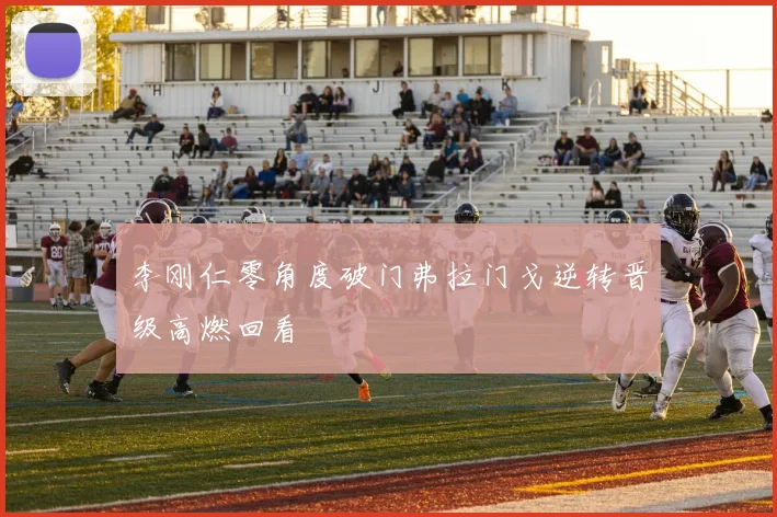 李刚仁零角度破门弗拉门戈逆转晋级高燃回看