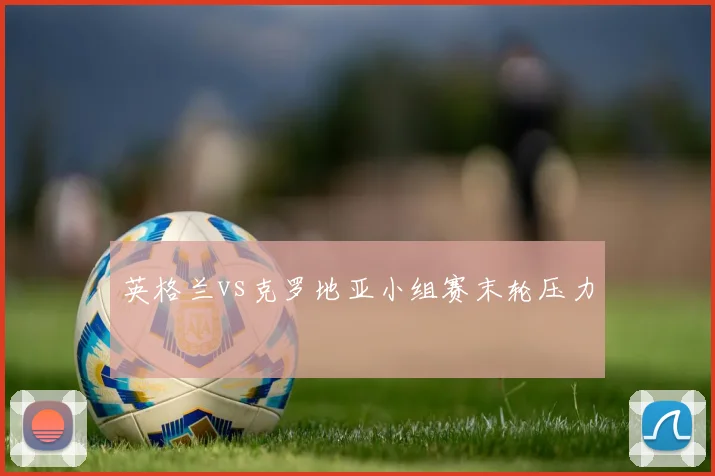 英格兰vs克罗地亚小组赛末轮压力