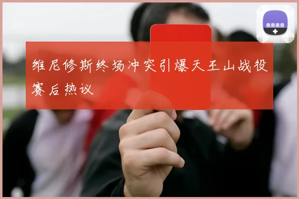 维尼修斯终场冲突引爆天王山战役赛后热议