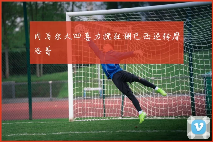 内马尔大四喜力挽狂澜巴西逆转摩洛哥