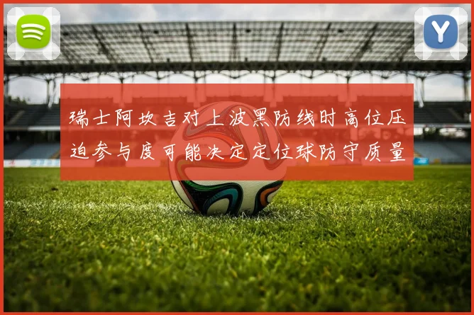 瑞士阿坎吉对上波黑防线时高位压迫参与度可能决定定位球防守质量