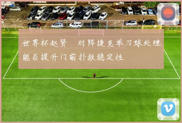 世界杯赵贤祐对阵捷克单刀球处理能否提升门前扑救稳定性