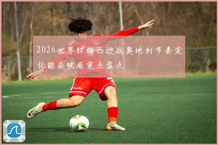 2026世界杯梅西迎战奥地利节奏变化能否破局重点盘点