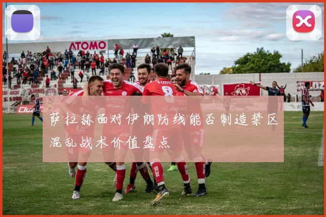 萨拉赫面对伊朗防线能否制造禁区混乱战术价值盘点