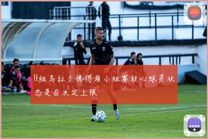 H组乌拉圭佛得角小组赛核心球员状态是否决定上限