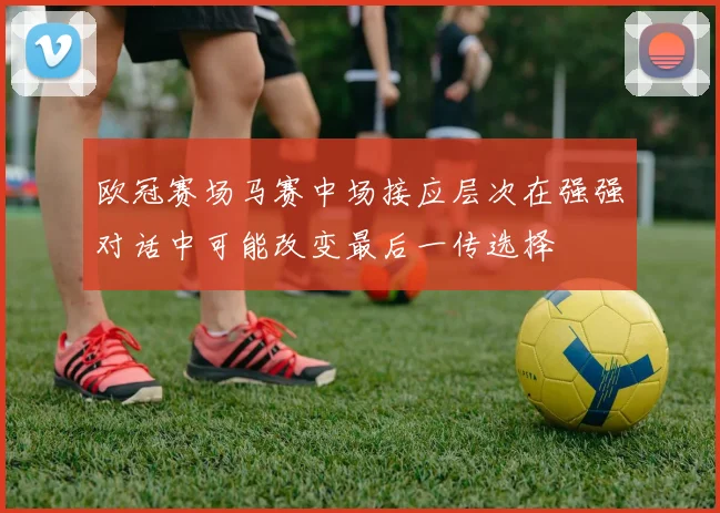 欧冠赛场马赛中场接应层次在强强对话中可能改变最后一传选择