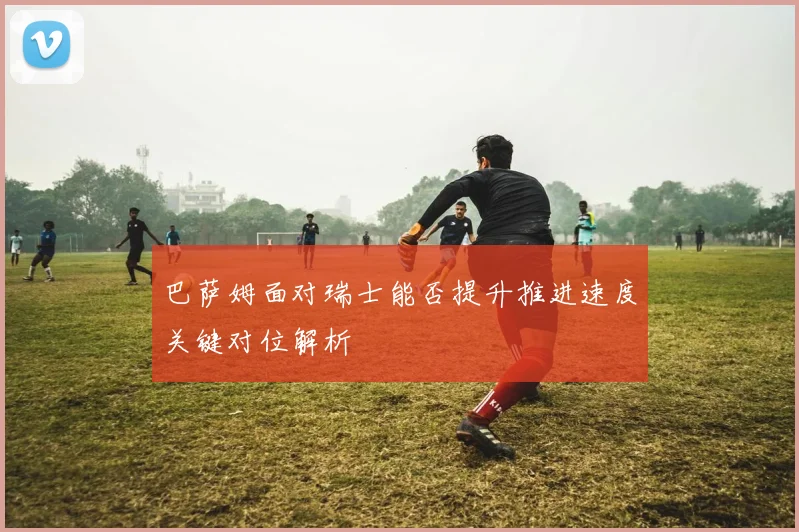 巴萨姆面对瑞士能否提升推进速度关键对位解析