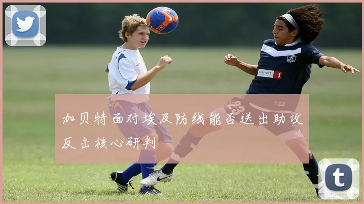加贝特面对埃及防线能否送出助攻反击核心研判