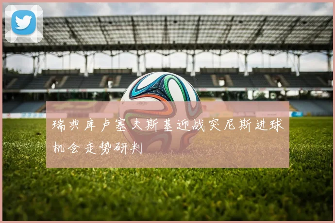 瑞典库卢塞夫斯基迎战突尼斯进球机会走势研判