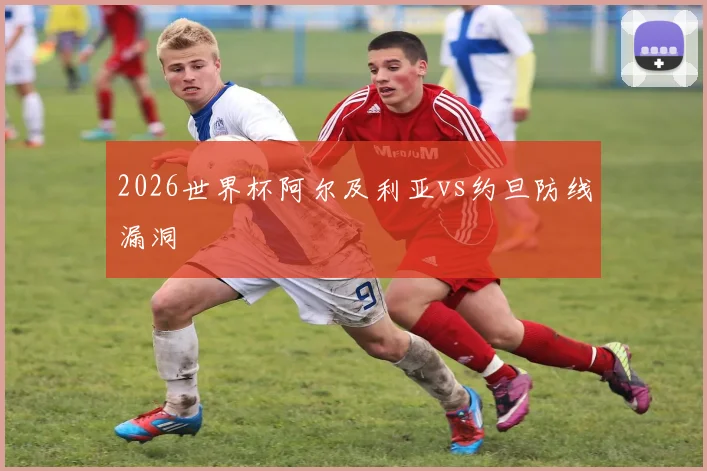 2026世界杯阿尔及利亚vs约旦防线漏洞