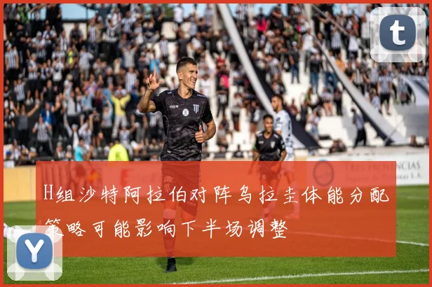 H组沙特阿拉伯对阵乌拉圭体能分配策略可能影响下半场调整
