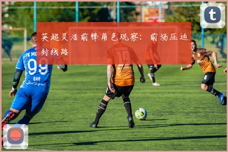 英超灵活前锋角色观察:前场压迫封线路
