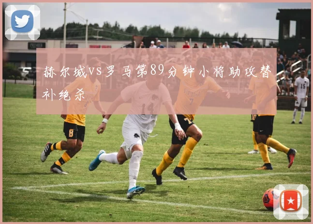 赫尔城vs罗马第89分钟小将助攻替补绝杀