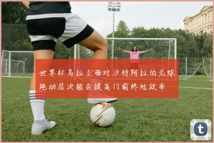 世界杯乌拉圭面对沙特阿拉伯无球跑动层次能否提高门前终结效率