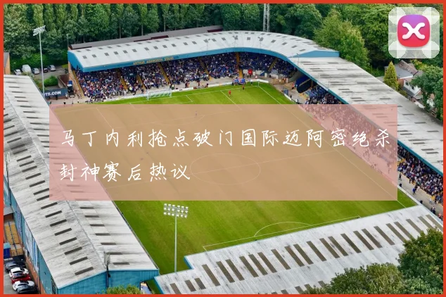 马丁内利抢点破门国际迈阿密绝杀封神赛后热议