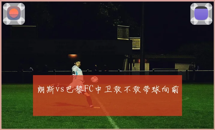 朗斯vs巴黎FC中卫敢不敢带球向前