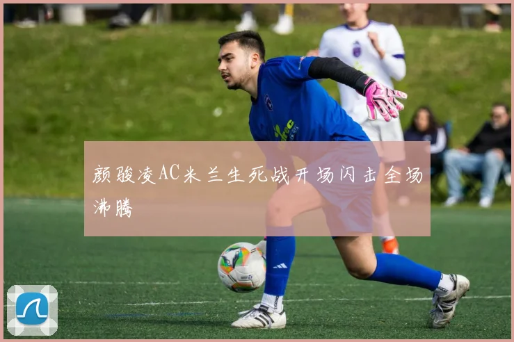 颜骏凌AC米兰生死战开场闪击全场沸腾