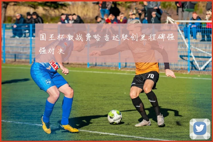 国王杯激战费哈吉达联创里程碑强强对决