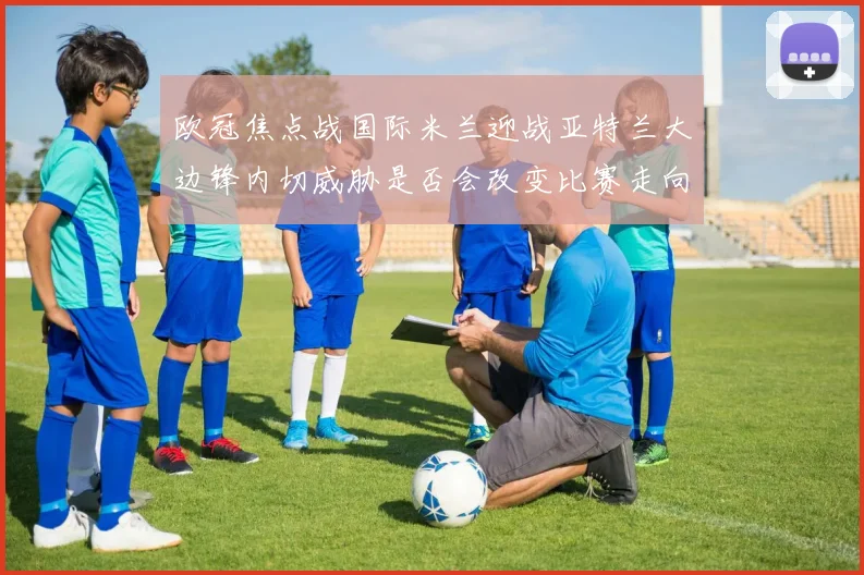 欧冠焦点战国际米兰迎战亚特兰大边锋内切威胁是否会改变比赛走向