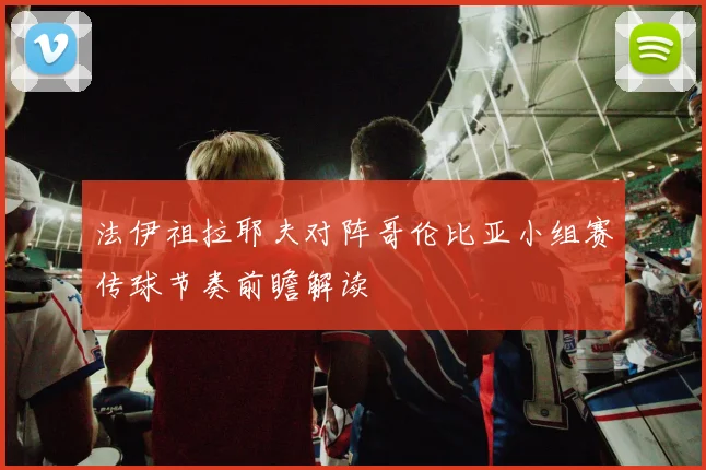 法伊祖拉耶夫对阵哥伦比亚小组赛传球节奏前瞻解读