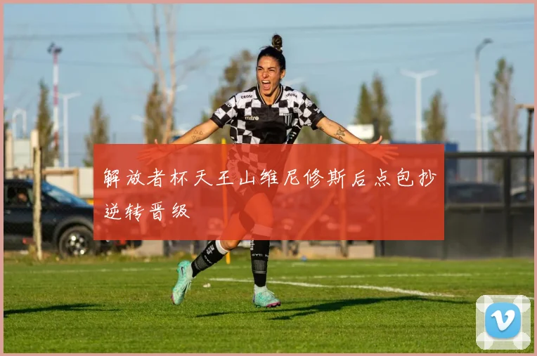 解放者杯天王山维尼修斯后点包抄逆转晋级